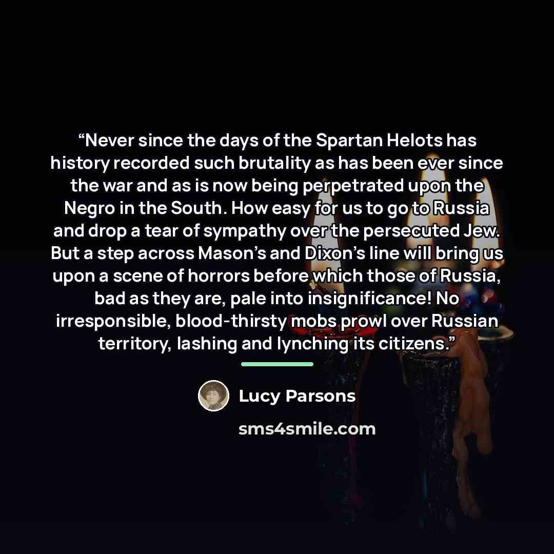 “Never since the days of the Spartan Helots has history recorded such brutality as has been ever since the war and as is now being perpetrated upon the Negro in the South. How easy for us to go to Russia and drop a tear of sympathy over the persecuted Jew. But a step across Mason's and Dixon's line…” quote by Lucy Parsons