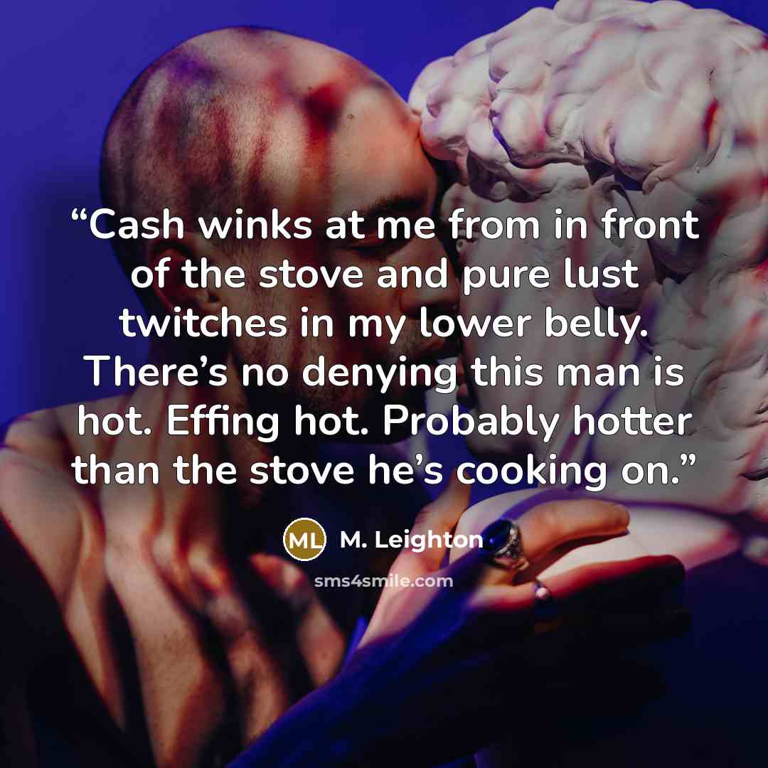“Cash winks at me from in front of the stove and pure lust twitches in my lower belly. There’s no denying this man is hot. Effing hot. Probably hotter than the stove he’s cooking on.” quote by M. Leighton