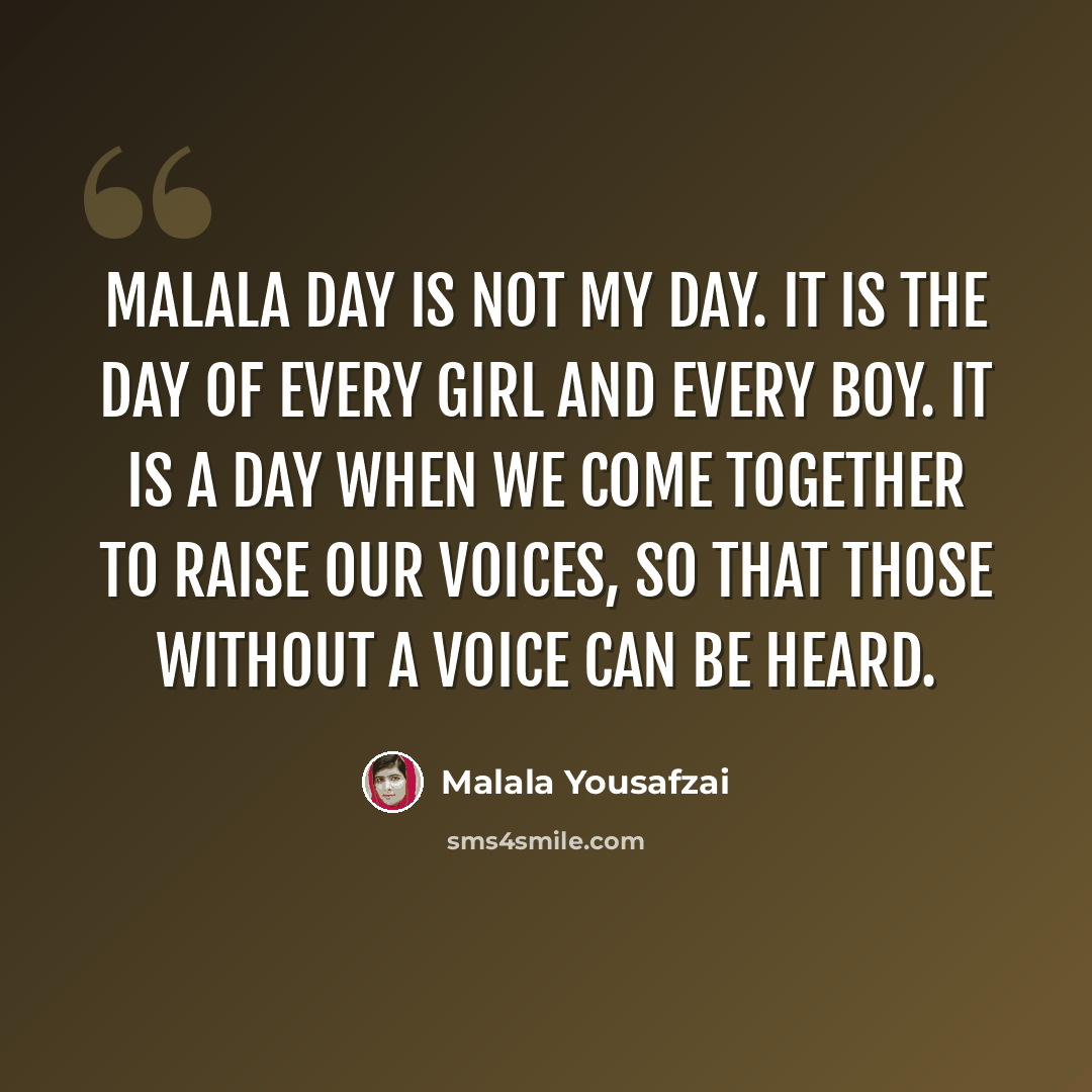 “Malala Day is not my day. It is the day of every girl and every boy. It is a day when we come together to raise our voices, so that those without a voice can be heard.” quote by Malala Yousafzai
