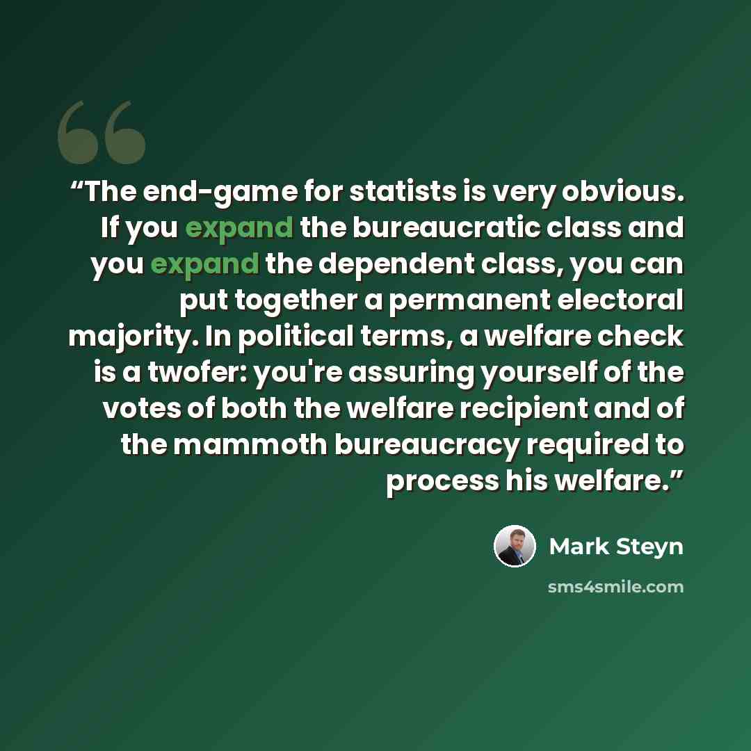 “The end-game for statists is very obvious. If you expand the bureaucratic class and you expand the dependent class, you can put together a permanent electoral majority. In political terms, a welfare check is a twofer: you're assuring yourself of the votes of both the welfare recipient and of the…” quote by Mark Steyn
