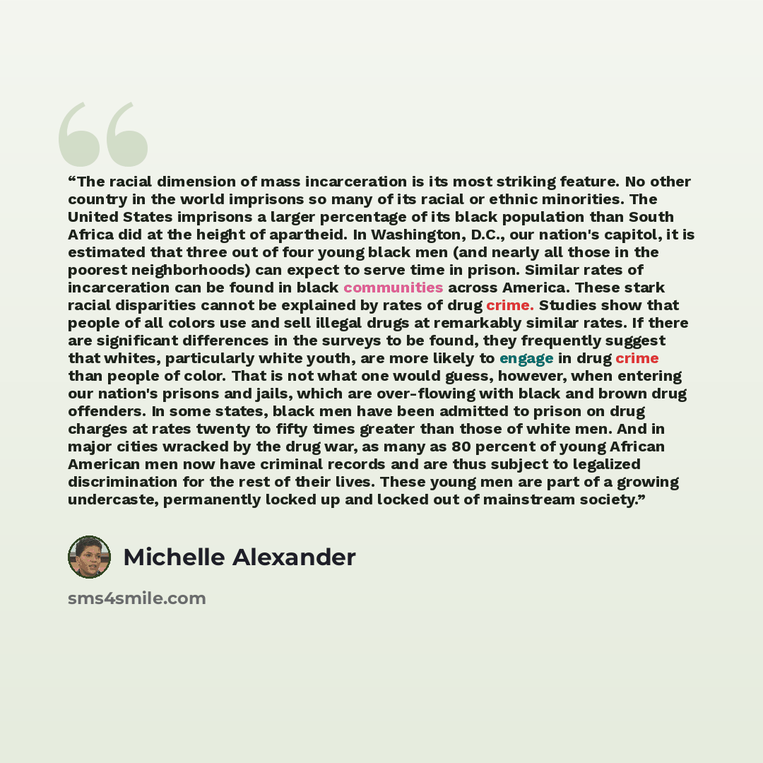 “The racial dimension of mass incarceration is its most striking feature. No other country in the world imprisons so many of its racial or ethnic minorities. The United States imprisons a larger percentage of its black population than South Africa did at the height of apartheid. In Washington…” quote by Michelle Alexander