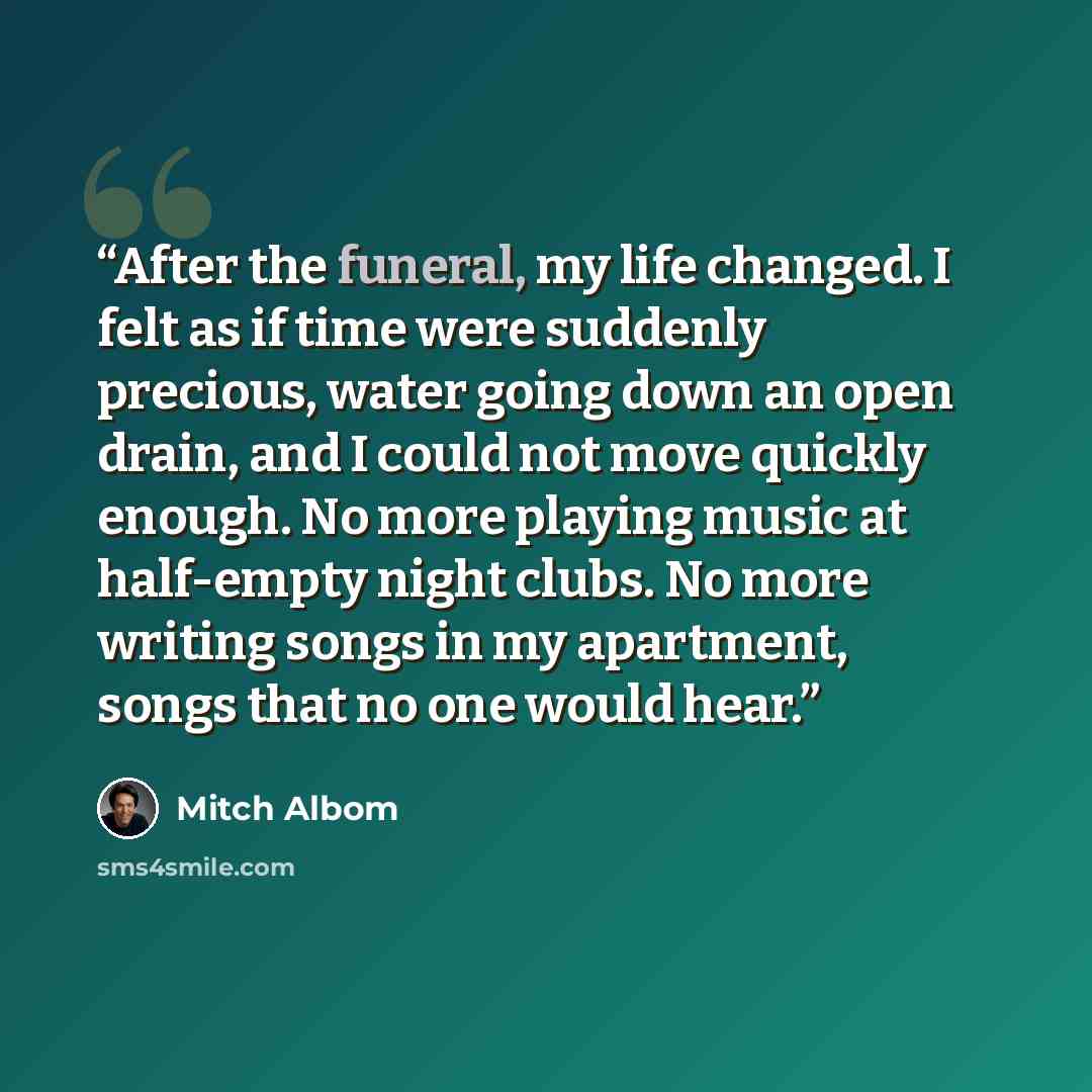 “After the funeral, my life changed. I felt as if time were suddenly precious, water going down an open drain, and I could not move quickly enough. No more playing music at half-empty night clubs. No more writing songs in my apartment, songs that no one would hear.” quote by Mitch Albom