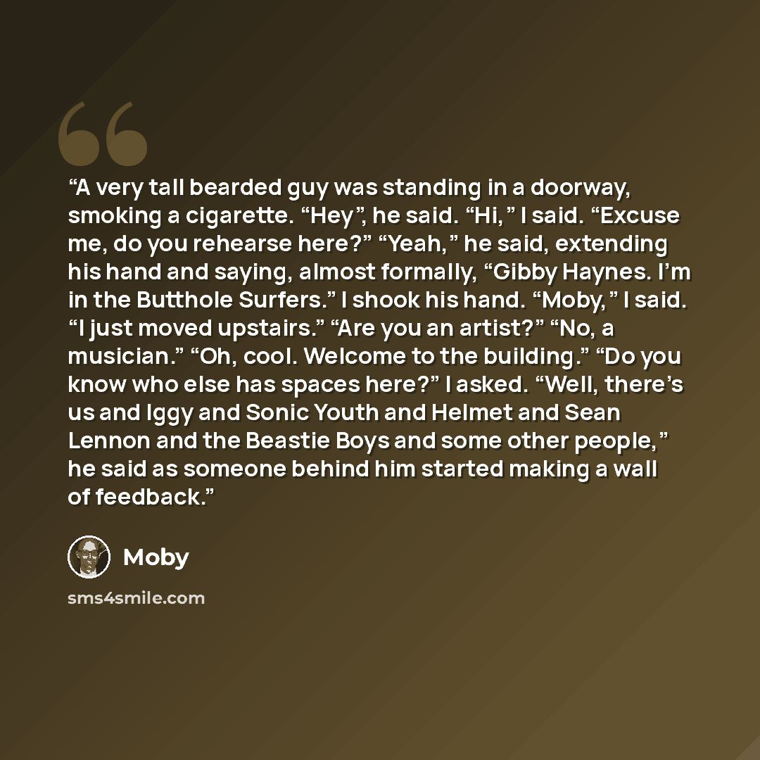 “A very tall bearded guy was standing in a doorway, smoking a cigarette. “Hey”, he said. “Hi,” I said. “Excuse me, do you rehearse here?” “Yeah,” he said, extending his hand and saying, almost formally, “Gibby Haynes. I’m in the Butthole Surfers.” I shook his hand. “Moby,” I said. “I just moved…” quote by Moby