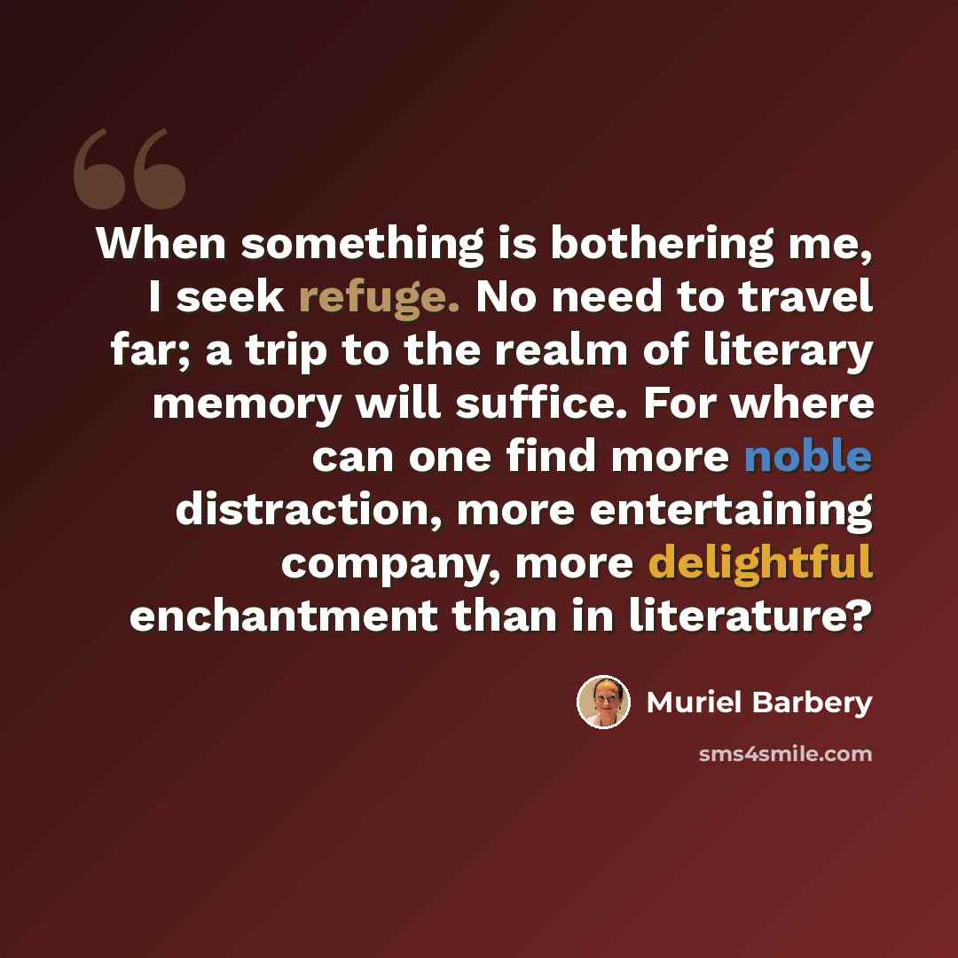 “When something is bothering me, I seek refuge. No need to travel far; a trip to the realm of literary memory will suffice. For where can one find more noble distraction, more entertaining company, more delightful enchantment than in literature?” quote by Muriel Barbery