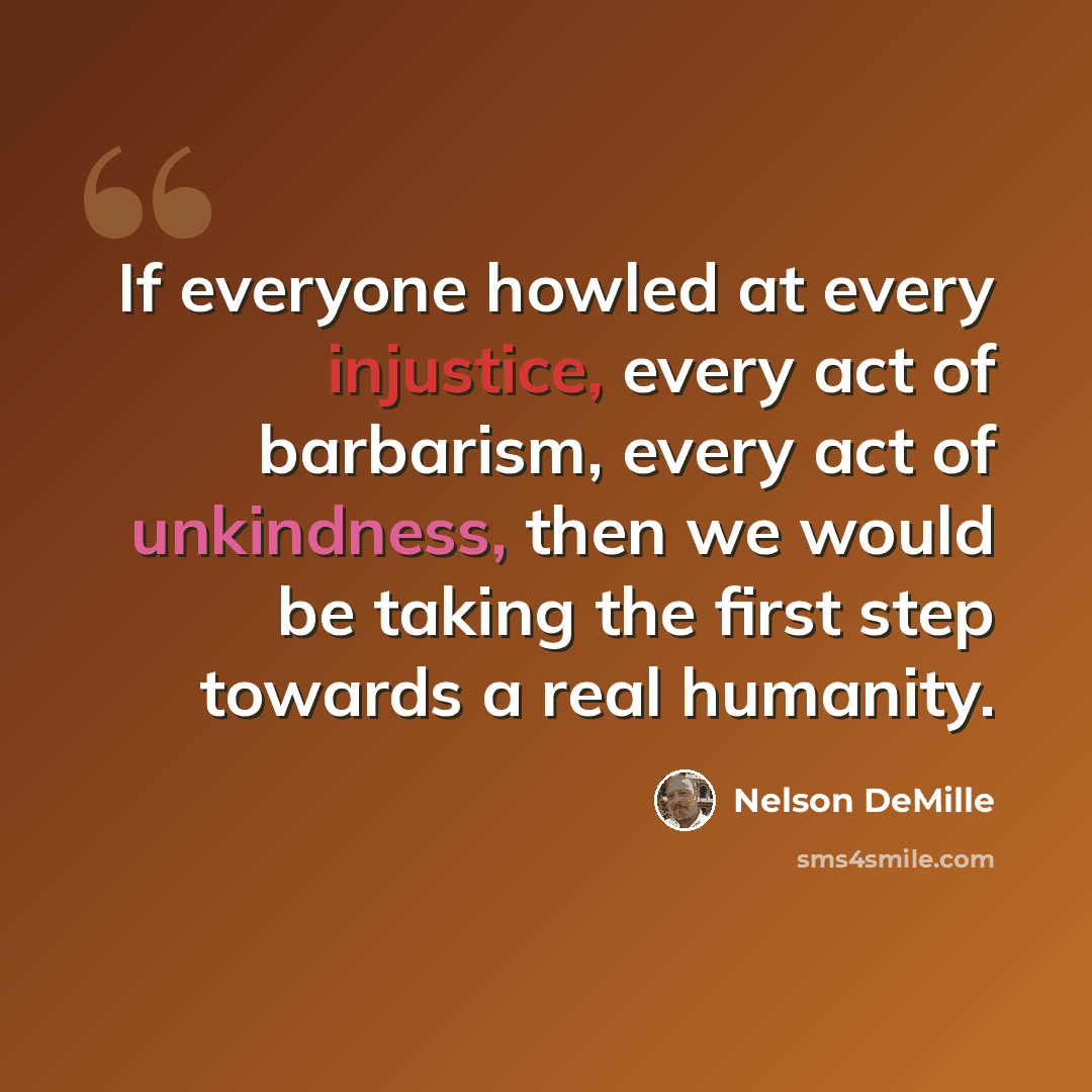 “If everyone howled at every injustice, every act of barbarism, every act of unkindness, then we would be taking the first step towards a real humanity.” quote by Nelson DeMille