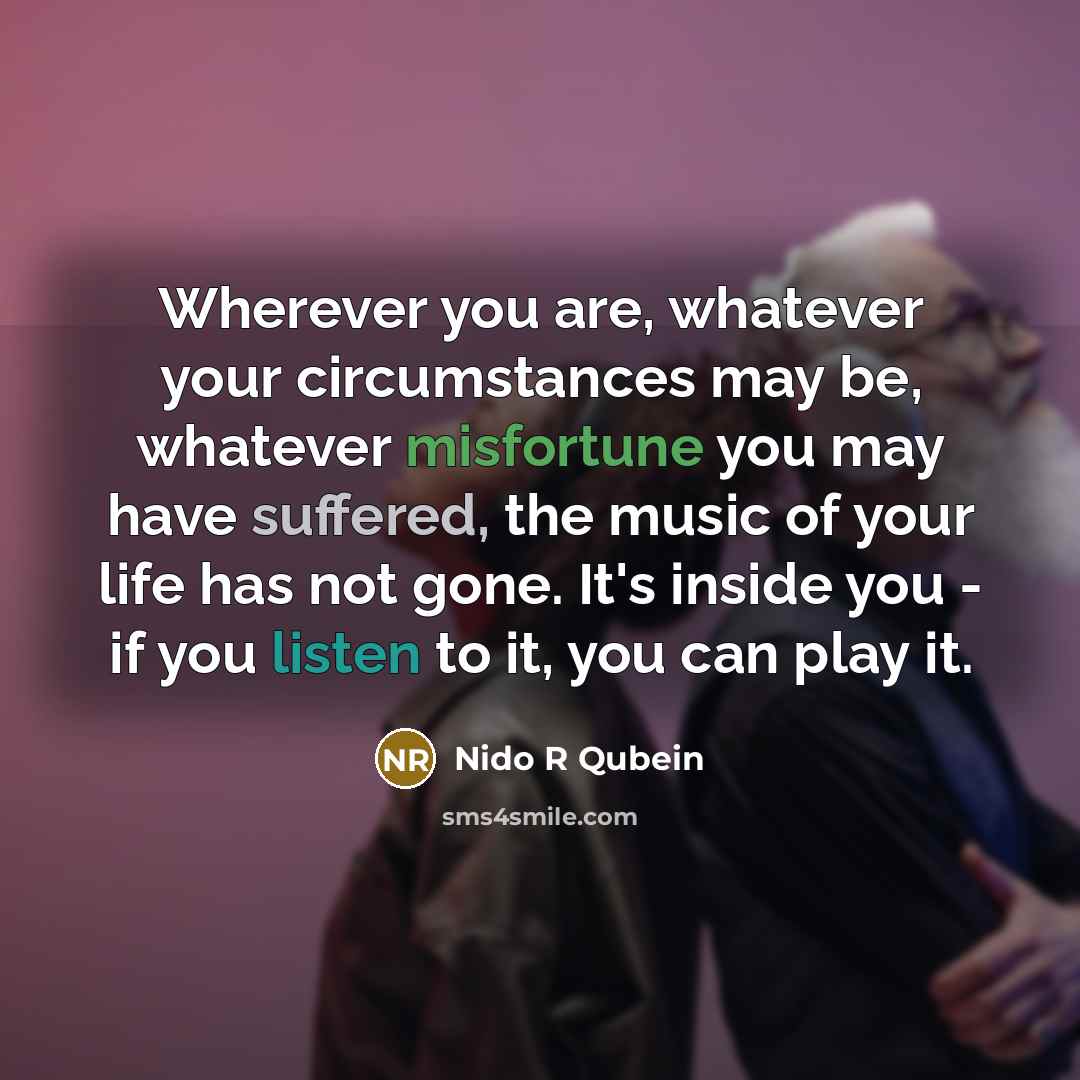“Wherever you are, whatever your circumstances may be, whatever misfortune you may have suffered, the music of your life has not gone. It's inside you - if you listen to it, you can play it.” quote by Nido R Qubein