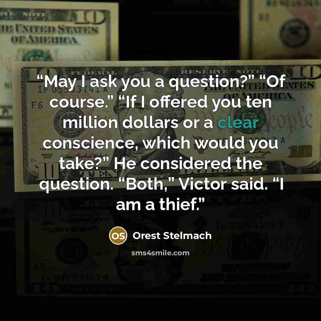 “May I ask you a question?” “Of course.” “If I offered you ten million dollars or a clear conscience, which would you take?” He considered the question. “Both,” Victor said. “I am a thief.” quote by Orest Stelmach