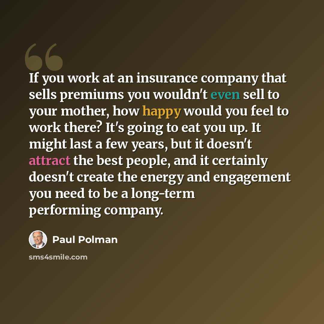 “If you work at an insurance company that sells premiums you wouldn't even sell to your mother, how happy would you feel to work there? It's going to eat you up. It might last a few years, but it doesn't attract the best people, and it certainly doesn't create the energy and engagement you need to…” quote by Paul Polman