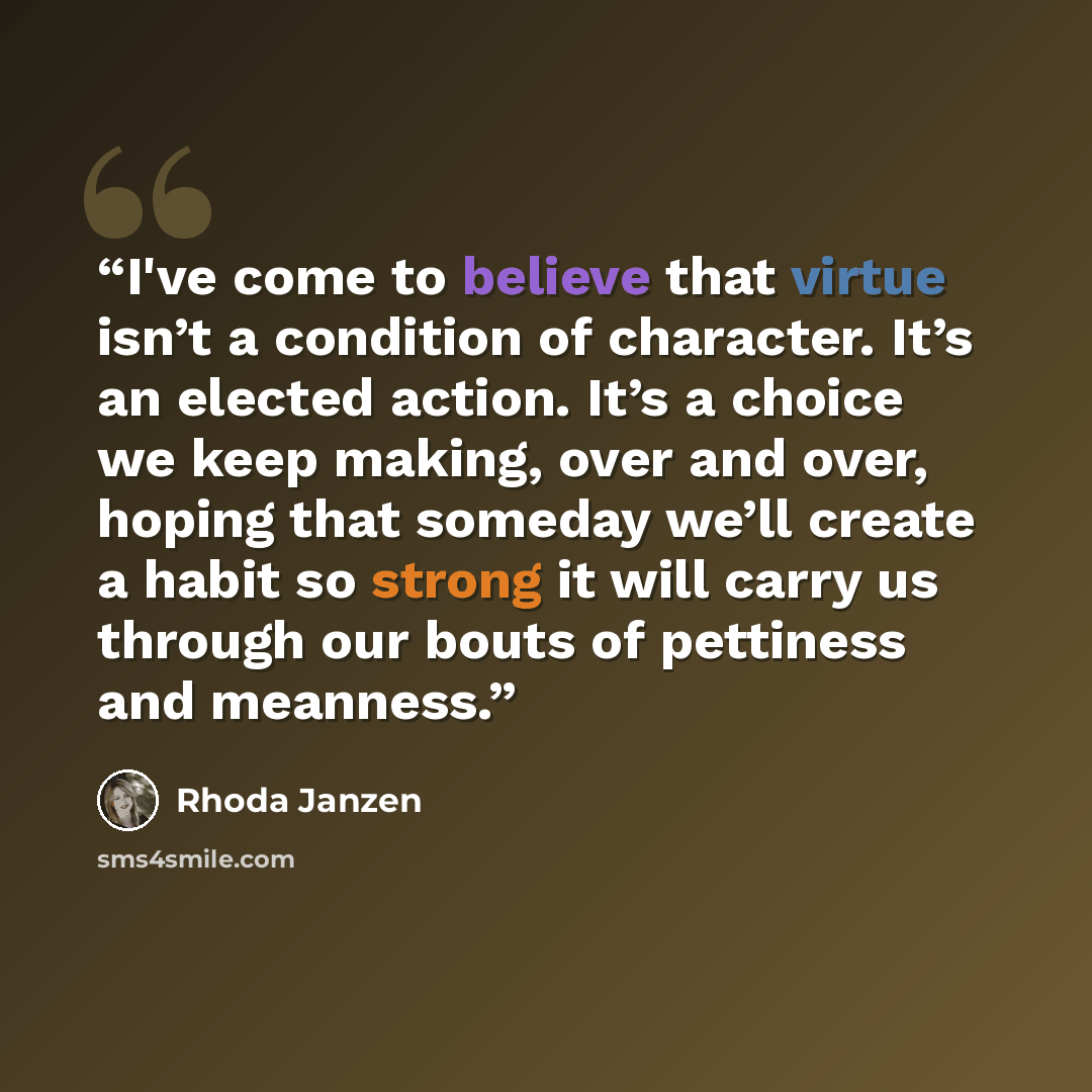“I've come to believe that virtue isn’t a condition of character. It’s an elected action. It’s a choice we keep making, over and over, hoping that someday we’ll create a habit so strong it will carry us through our bouts of pettiness and meanness.” quote by Rhoda Janzen