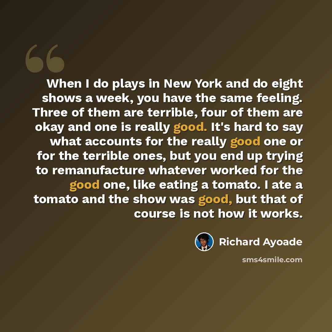 “When I do plays in New York and do eight shows a week, you have the same feeling. Three of them are terrible, four of them are okay and one is really good. It's hard to say what accounts for the really good one or for the terrible ones, but you end up trying to remanufacture whatever worked for…” quote by Richard Ayoade