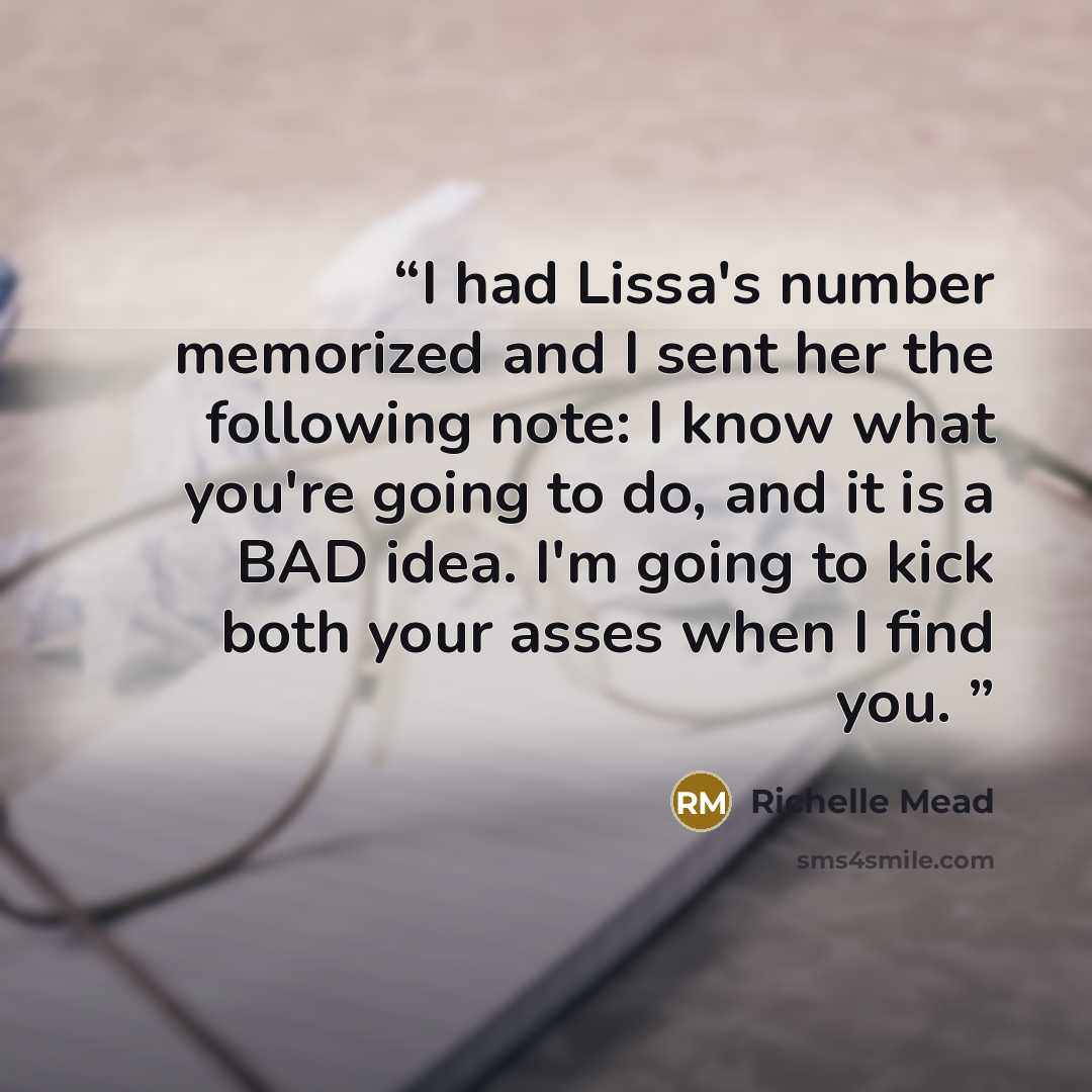 “I had Lissa's number memorized and I sent her the following note: I know what you're going to do, and it is a BAD idea. I'm going to kick both your asses when I find you.” quote by Richelle Mead