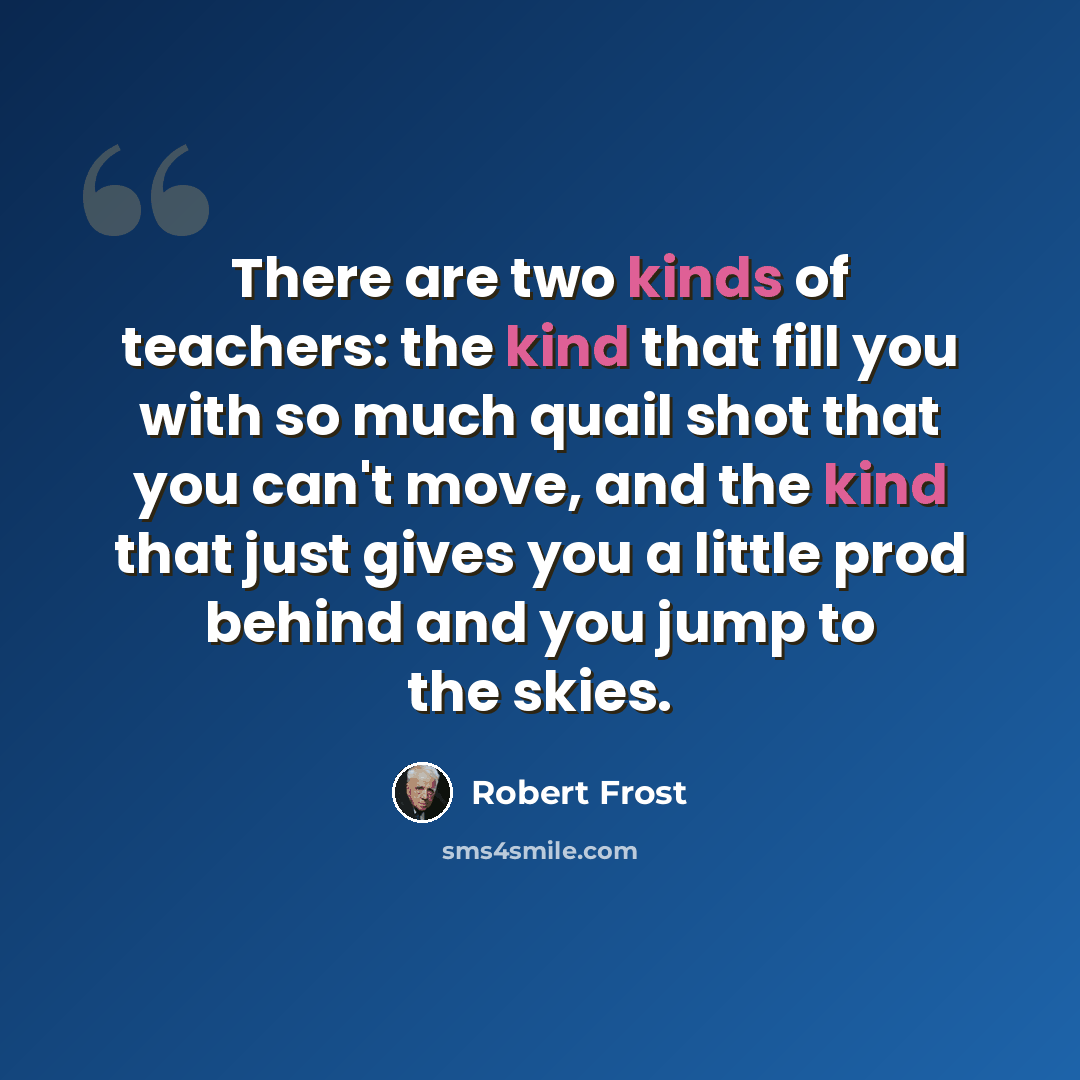 “There are two kinds of teachers: the kind that fill you with so much quail shot that you can't move, and the kind that just gives you a little prod behind and you jump to the skies.” quote by Robert Frost