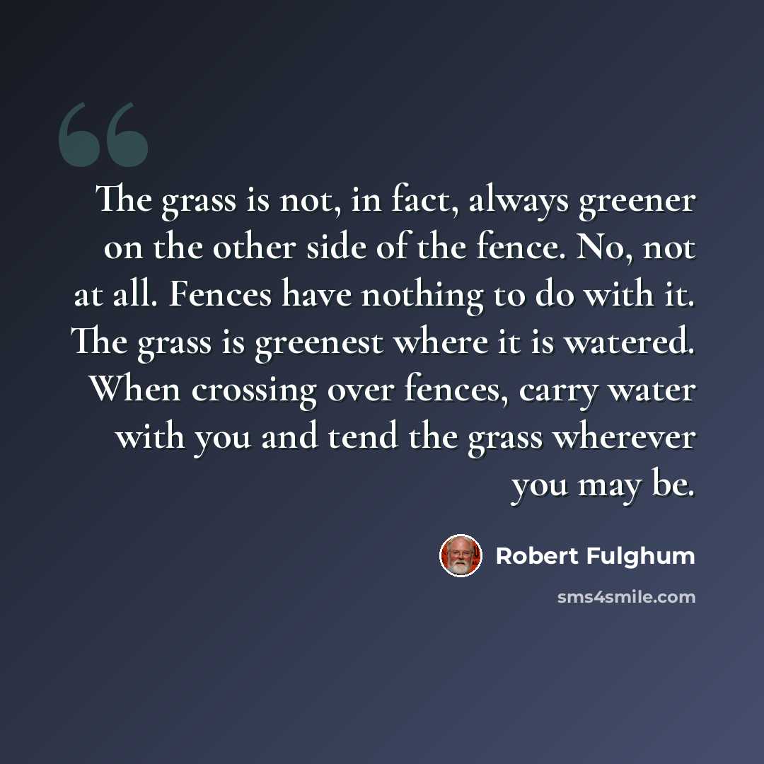 “The grass is not, in fact, always greener on the other side of the fence. No, not at all. Fences have nothing to do with it. The grass is greenest where it is watered. When crossing over fences, carry water with you and tend the grass wherever you may be.” quote by Robert Fulghum