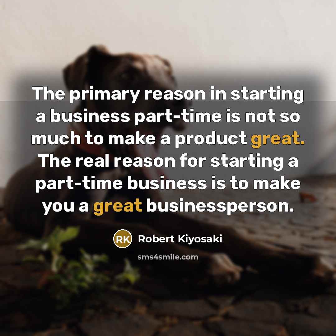 “The primary reason in starting a business part-time is not so much to make a product great. The real reason for starting a part-time business is to make you a great businessperson.” quote by Robert Kiyosaki