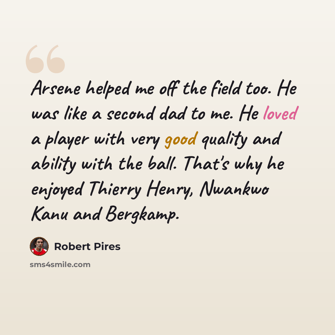 “Arsene helped me off the field too. He was like a second dad to me. He loved a player with very good quality and ability with the ball. That's why he enjoyed Thierry Henry, Nwankwo Kanu and Bergkamp.” quote by Robert Pires