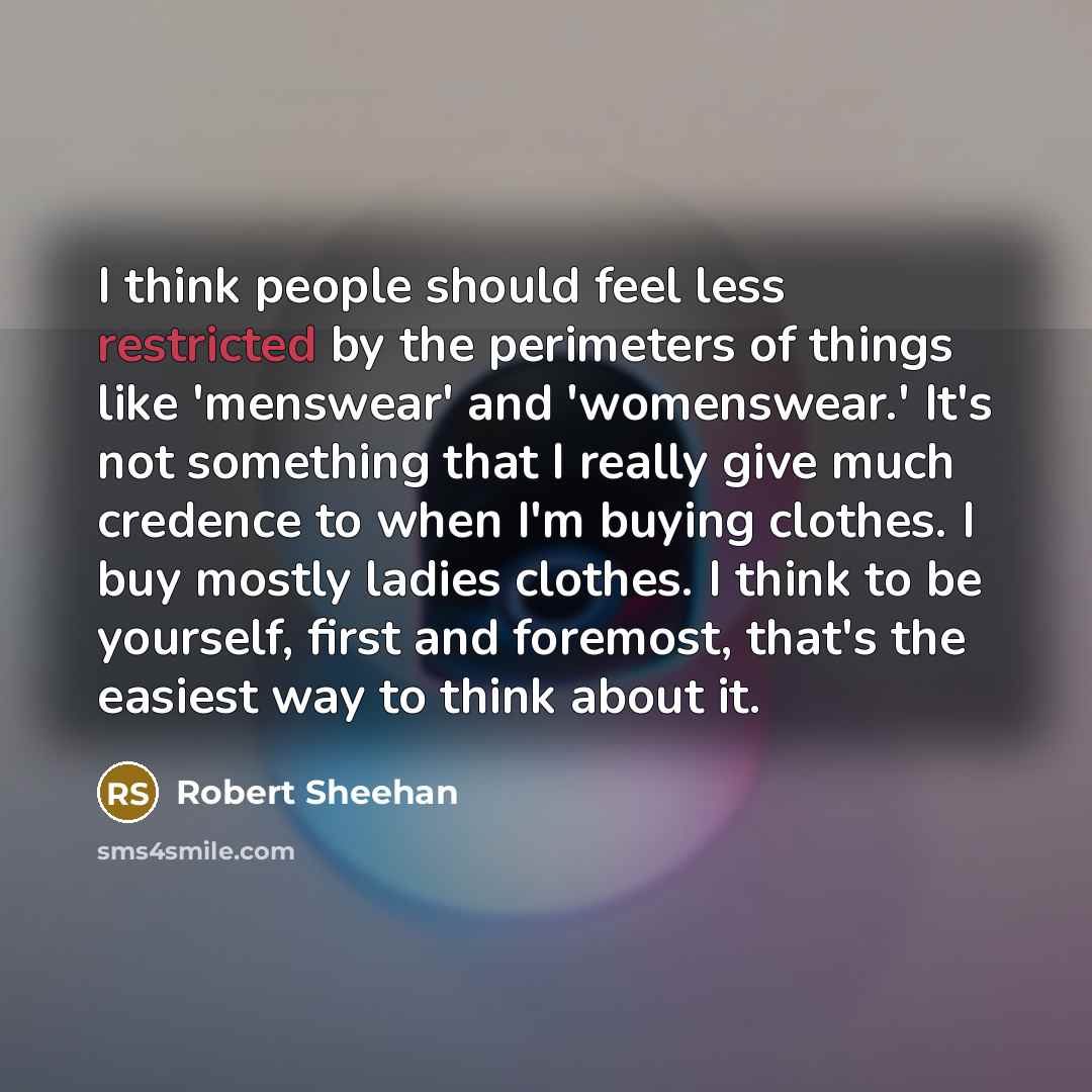 “I think people should feel less restricted by the perimeters of things like 'menswear' and 'womenswear.' It's not something that I really give much credence to when I'm buying clothes. I buy mostly ladies clothes. I think to be yourself, first and foremost, that's the easiest way to think about it.” quote by Robert Sheehan