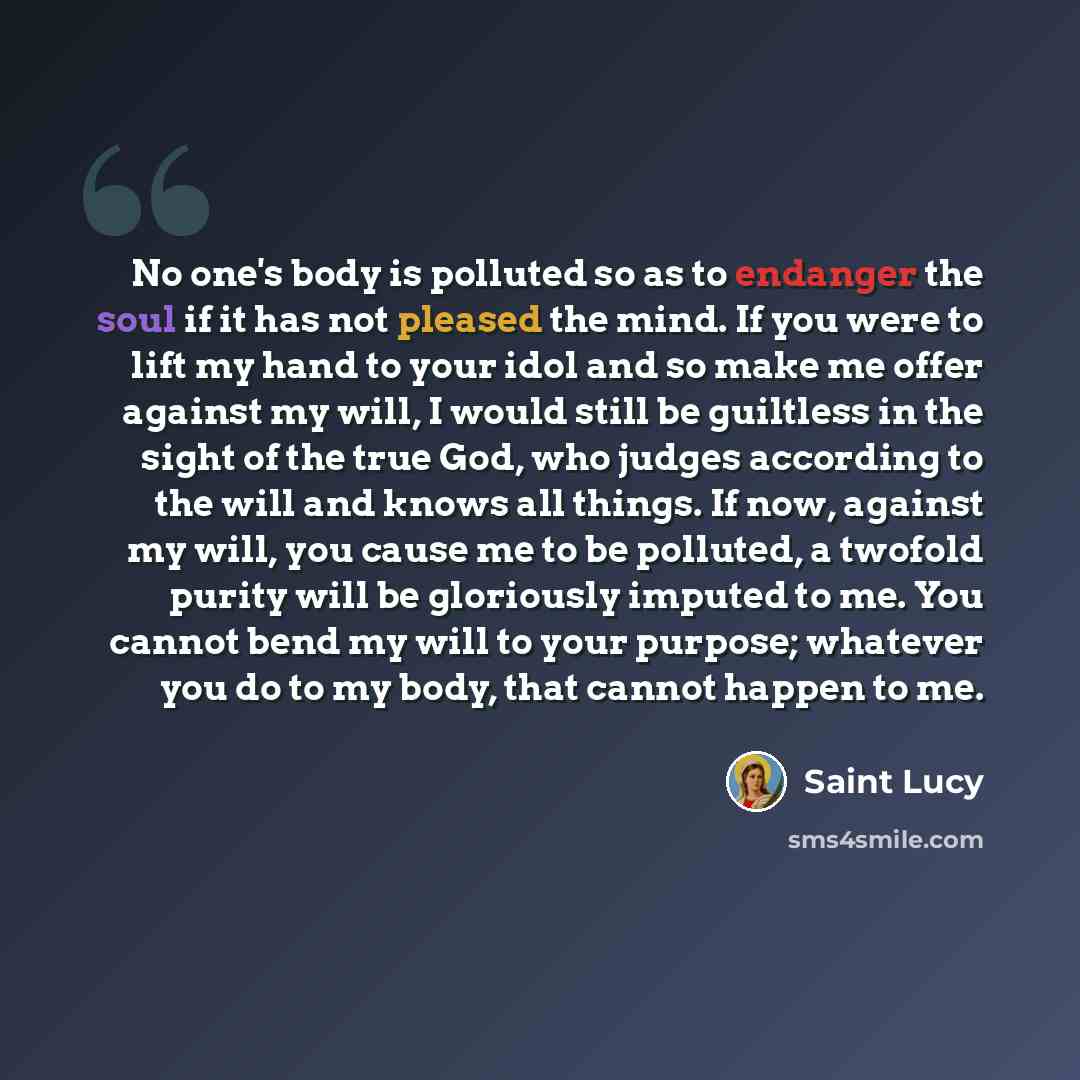“No one's body is polluted so as to endanger the soul if it has not pleased the mind. If you were to lift my hand to your idol and so make me offer against my will, I would still be guiltless in the sight of the true God, who judges according to the will and knows all things. If now, against my…” quote by Saint Lucy