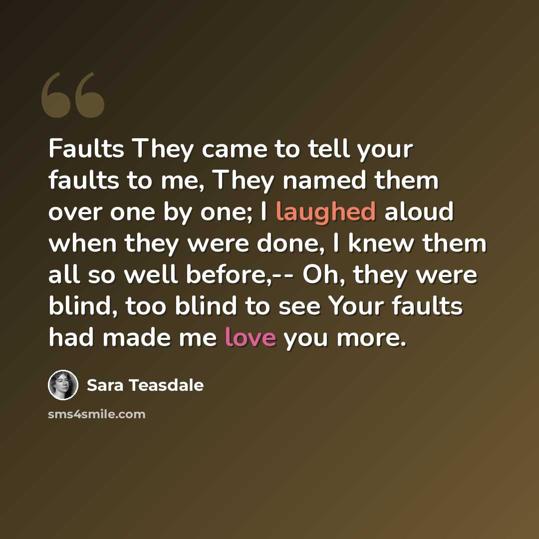 “Faults They came to tell your faults to me, They named them over one by one; I laughed aloud when they were done, I knew them all so well before,-- Oh, they were blind, too blind to see Your faults had made me love you more.” quote by Sara Teasdale