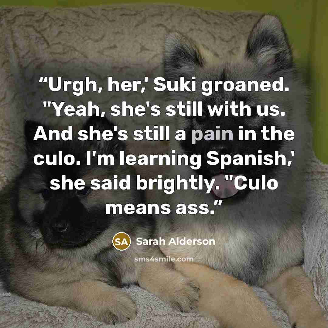 “Urgh, her,' Suki groaned. "Yeah, she's still with us. And she's still a pain in the culo. I'm learning Spanish,' she said brightly. "Culo means ass.” quote by Sarah Alderson