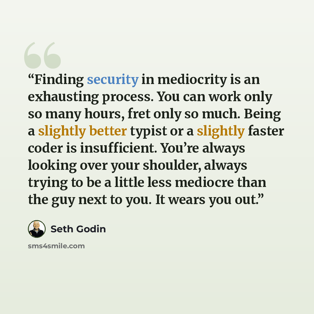 “Finding security in mediocrity is an exhausting process. You can work only so many hours, fret only so much. Being a slightly better typist or a slightly faster coder is insufficient. You’re always looking over your shoulder, always trying to be a little less mediocre than the guy next to you. It…” quote by Seth Godin