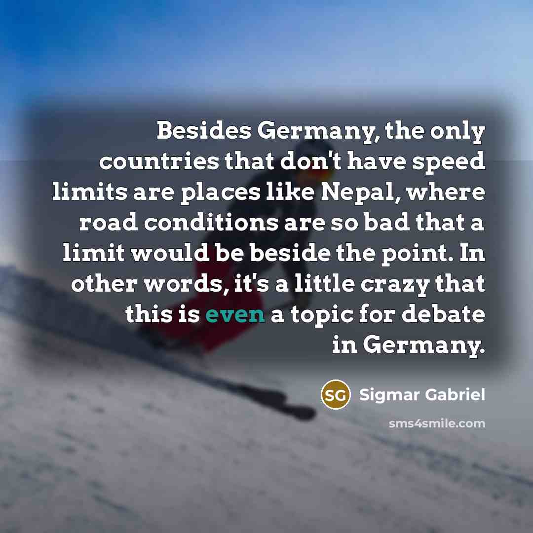 “Besides Germany, the only countries that don't have speed limits are places like Nepal, where road conditions are so bad that a limit would be beside the point. In other words, it's a little crazy that this is even a topic for debate in Germany.” quote by Sigmar Gabriel