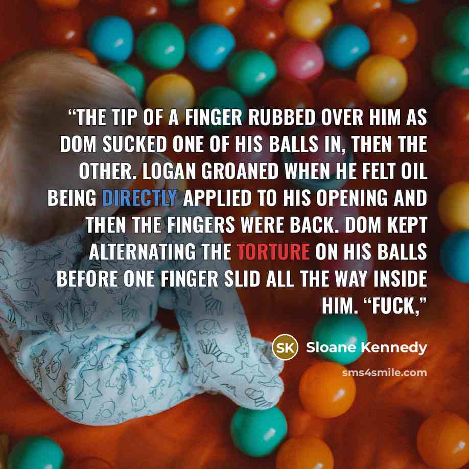 “The tip of a finger rubbed over him as Dom sucked one of his balls in, then the other. Logan groaned when he felt oil being directly applied to his opening and then the fingers were back. Dom kept alternating the torture on his balls before one finger slid all the way inside him. “Fuck,” quote by Sloane Kennedy