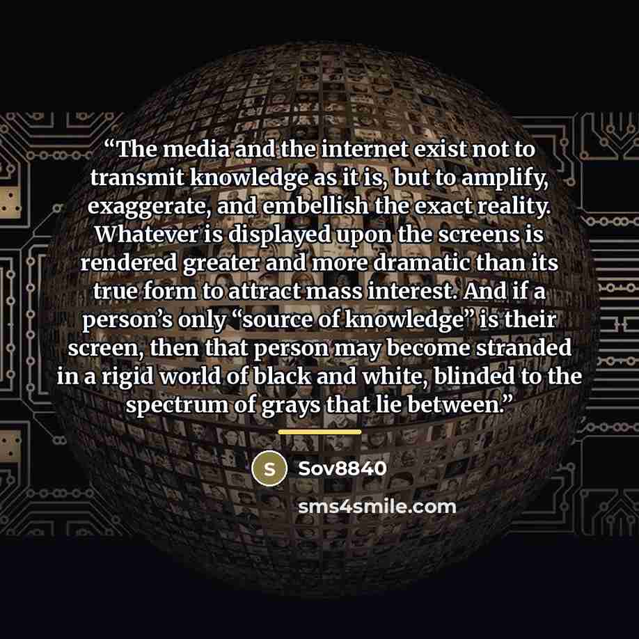 “The media and the internet exist not to transmit knowledge as it is, but to amplify, exaggerate, and embellish the exact reality. Whatever is displayed upon the screens is rendered greater and more dramatic than its true form to attract mass interest. And if a person’s only “source of knowledge”…” quote by Sov8840