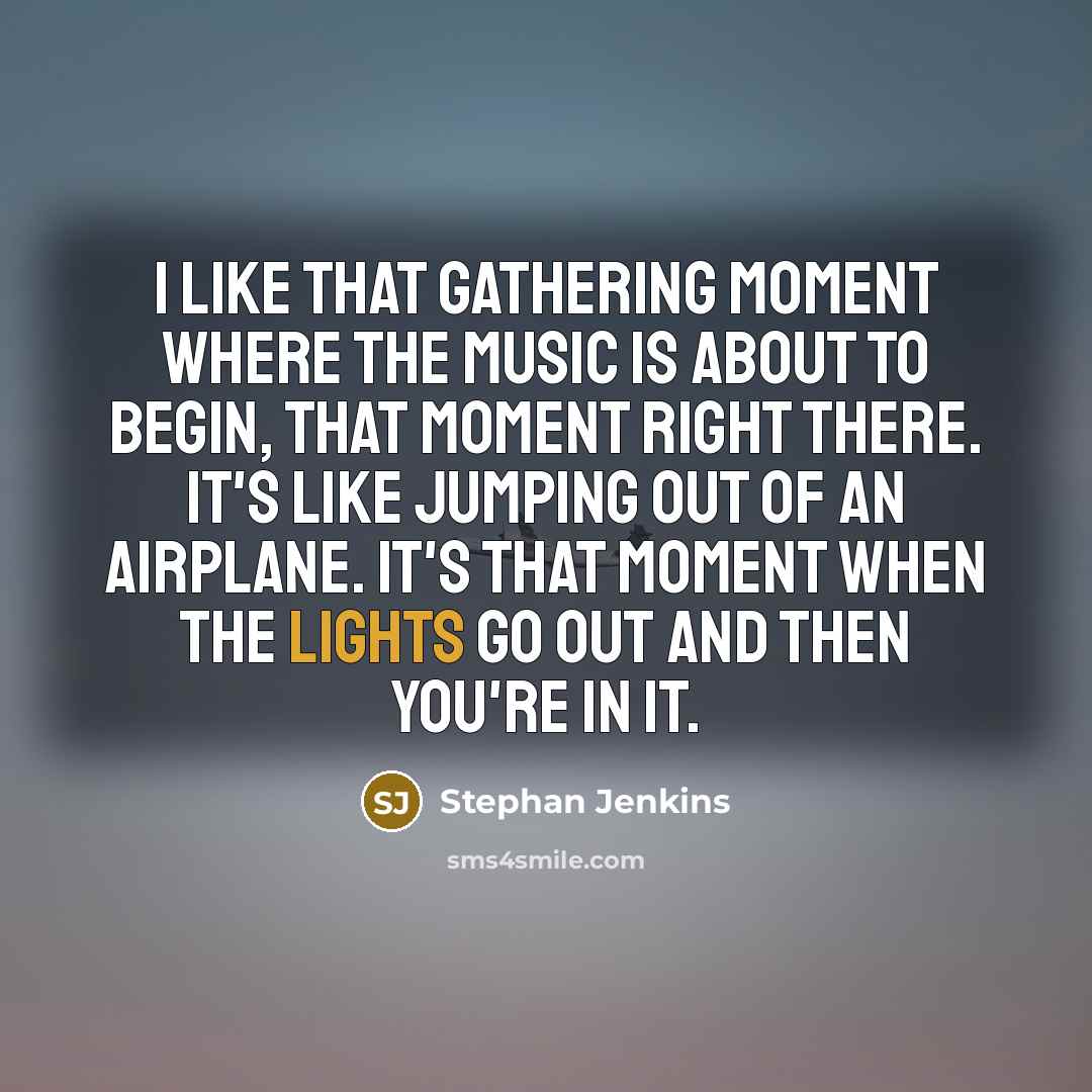 “I like that gathering moment where the music is about to begin, that moment right there. It's like jumping out of an airplane. It's that moment when the lights go out and then you're in it.” quote by Stephan Jenkins