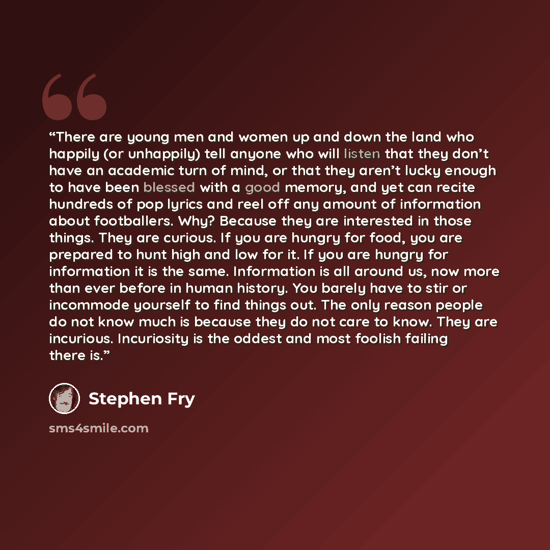 “There are young men and women up and down the land who happily (or unhappily) tell anyone who will listen that they don’t have an academic turn of mind, or that they aren’t lucky enough to have been blessed with a good memory, and yet can recite hundreds of pop lyrics and reel off any amount of…” quote by Stephen Fry