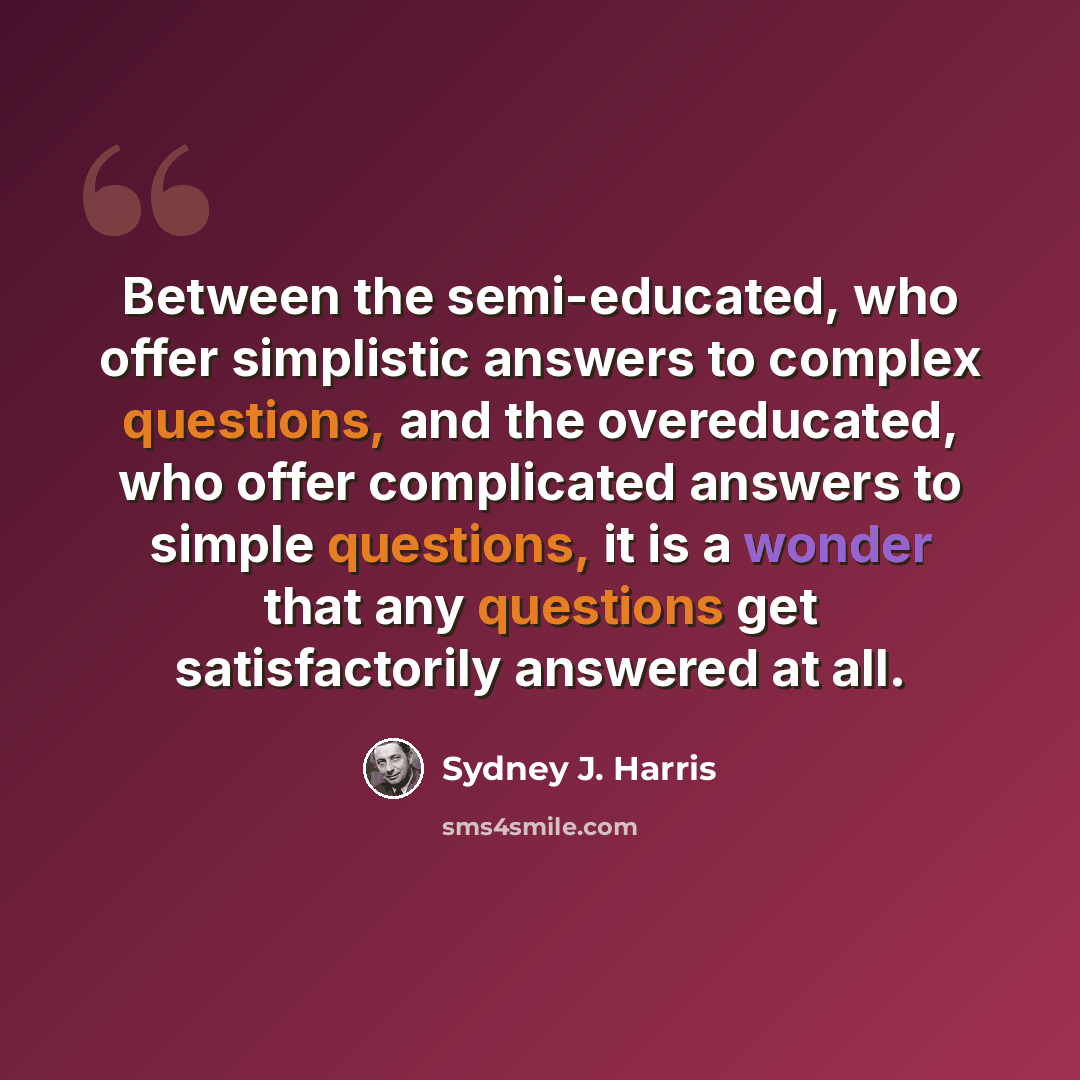 “Between the semi-educated, who offer simplistic answers to complex questions, and the overeducated, who offer complicated answers to simple questions, it is a wonder that any questions get satisfactorily answered at all.” quote by Sydney J. Harris