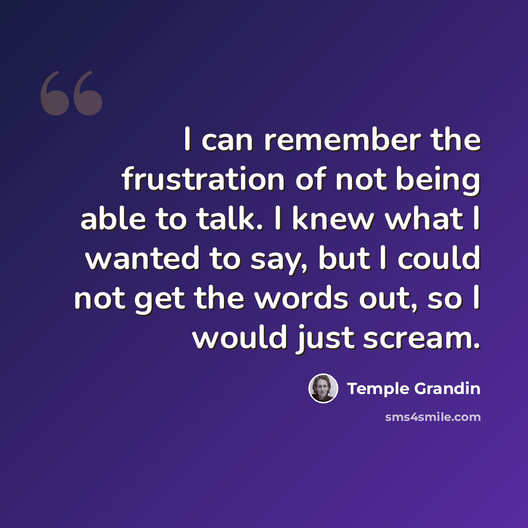“I can remember the frustration of not being able to talk. I knew what I wanted to say, but I could not get the words out, so I would just scream.” quote by Temple Grandin