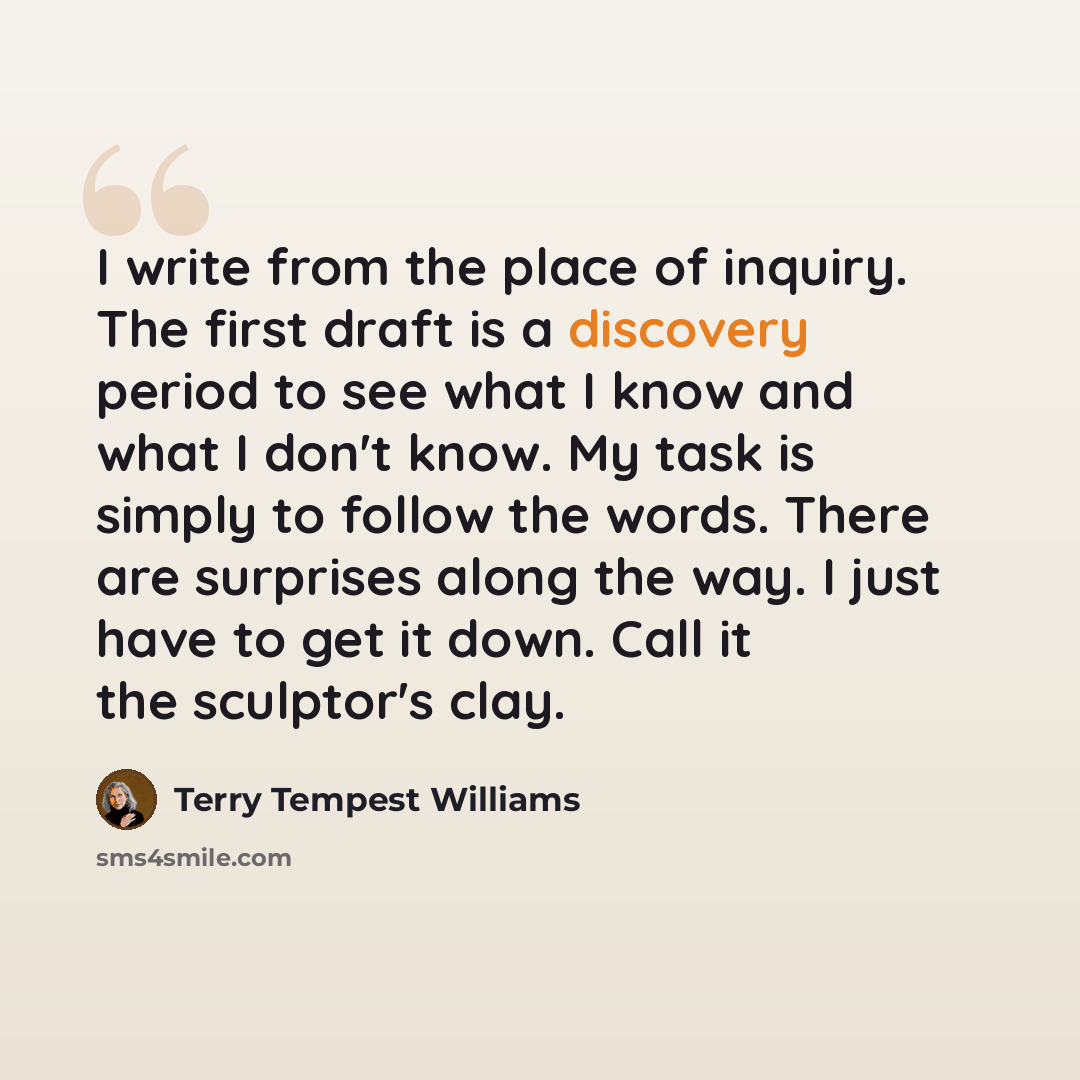 “I write from the place of inquiry. The first draft is a discovery period to see what I know and what I don't know. My task is simply to follow the words. There are surprises along the way. I just have to get it down. Call it the sculptor's clay.” quote by Terry Tempest Williams