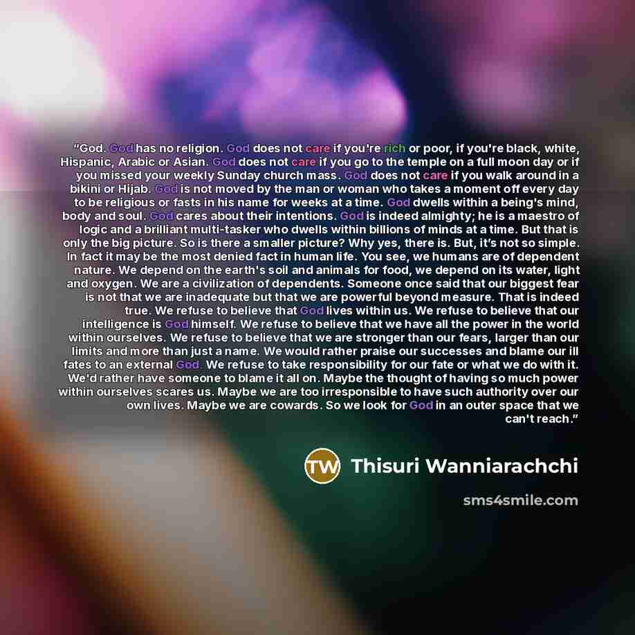 “God. God has no religion. God does not care if you're rich or poor, if you're black, white, Hispanic, Arabic or Asian. God does not care if you go to the temple on a full moon day or if you missed your weekly Sunday church mass. God does not care if you walk around in a bikini or Hijab. God is not…” quote by Thisuri Wanniarachchi