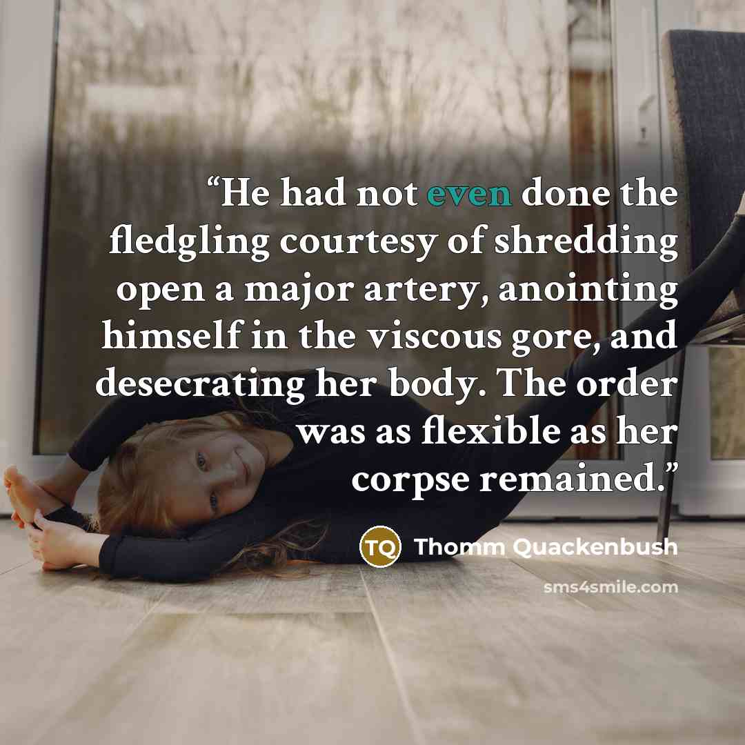 “He had not even done the fledgling courtesy of shredding open a major artery, anointing himself in the viscous gore, and desecrating her body. The order was as flexible as her corpse remained.” quote by Thomm Quackenbush