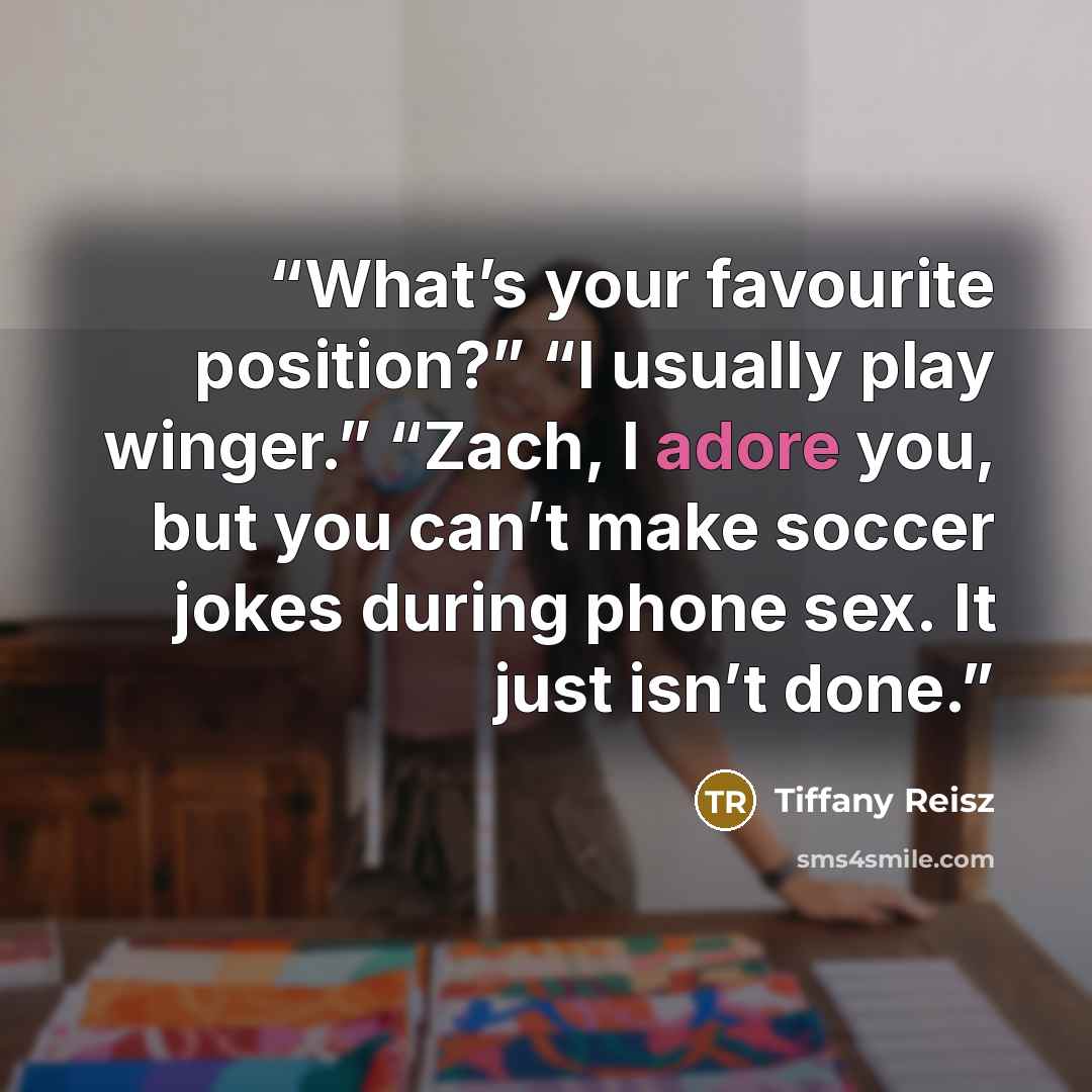 “What’s your favourite position?” “I usually play winger.” “Zach, I adore you, but you can’t make soccer jokes during phone sex. It just isn’t done.” quote by Tiffany Reisz