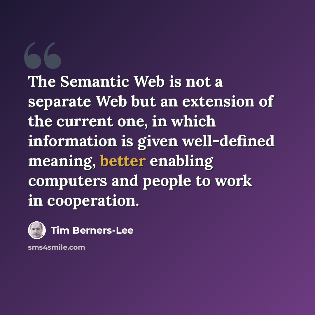 “The Semantic Web is not a separate Web but an extension of the current one, in which information is given well-defined meaning, better enabling computers and people to work in cooperation.” quote by Tim Berners-Lee