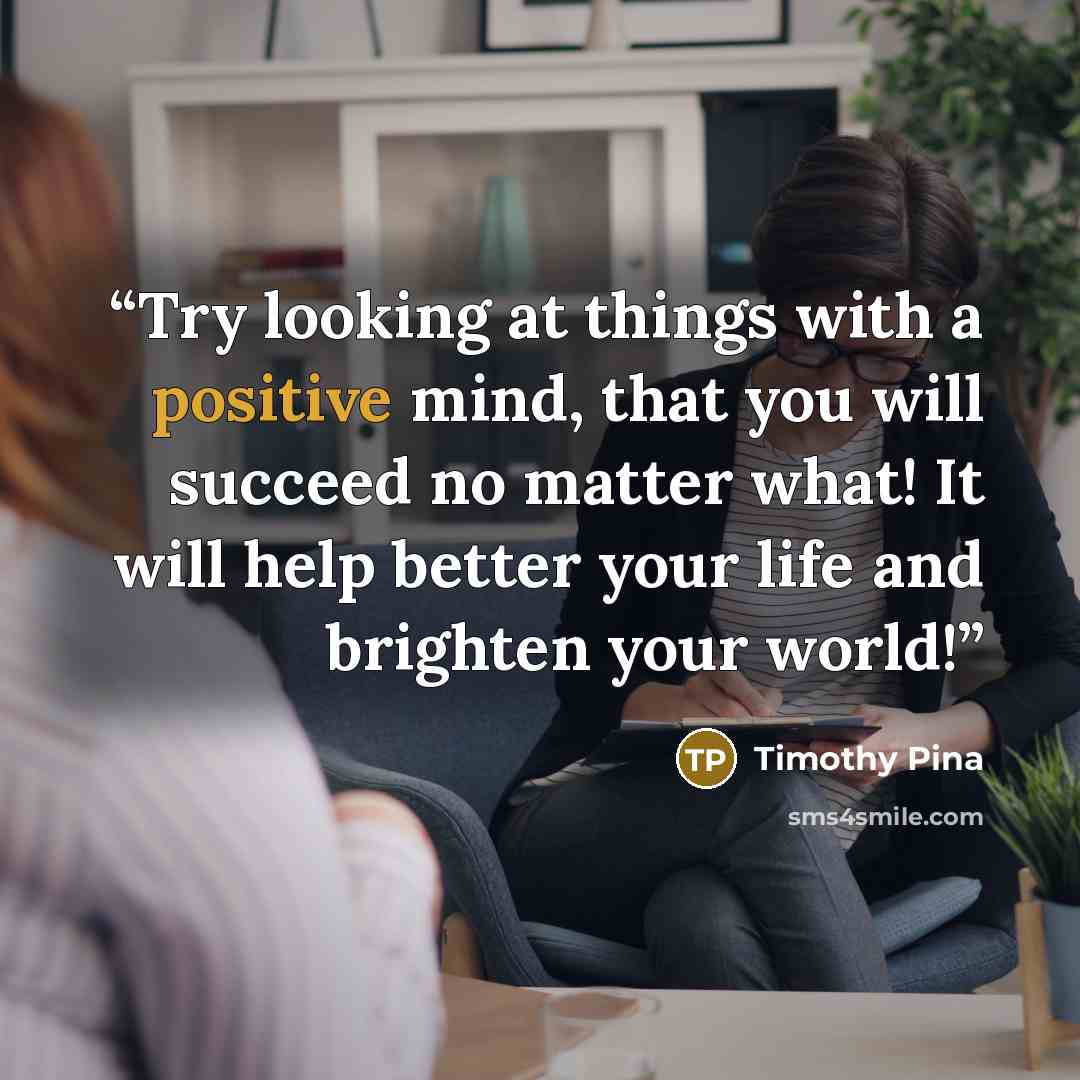 “Try looking at things with a positive mind, that you will succeed no matter what! It will help better your life and brighten your world!” quote by Timothy Pina