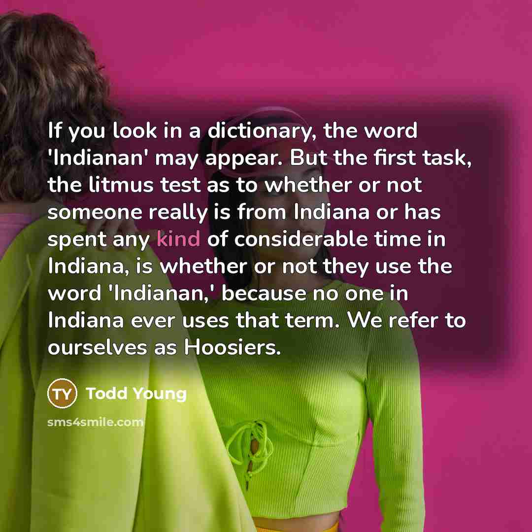 “If you look in a dictionary, the word 'Indianan' may appear. But the first task, the litmus test as to whether or not someone really is from Indiana or has spent any kind of considerable time in Indiana, is whether or not they use the word 'Indianan,' because no one in Indiana ever uses that term…” quote by Todd Young