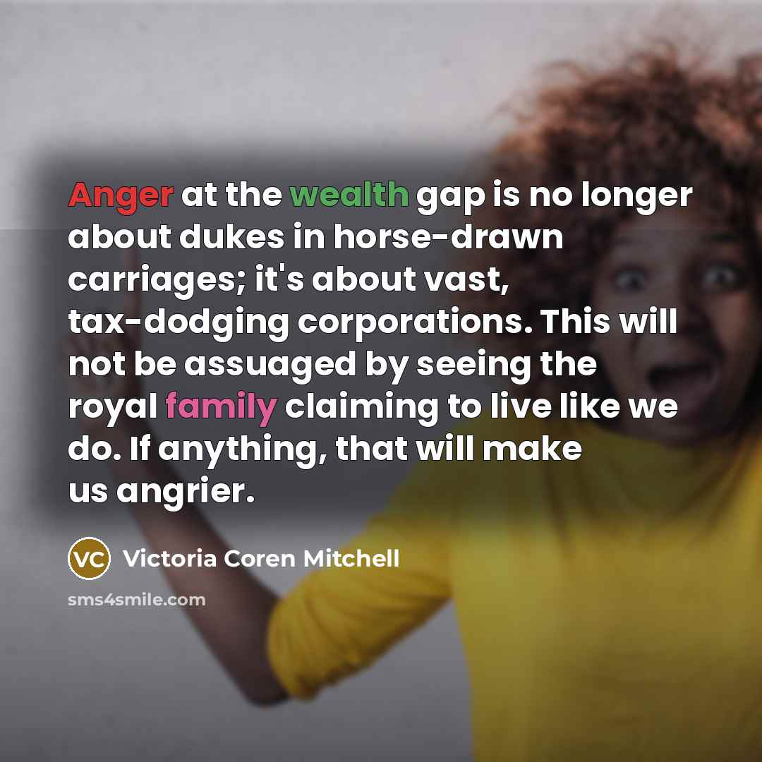 “Anger at the wealth gap is no longer about dukes in horse-drawn carriages; it's about vast, tax-dodging corporations. This will not be assuaged by seeing the royal family claiming to live like we do. If anything, that will make us angrier.” quote by Victoria Coren Mitchell