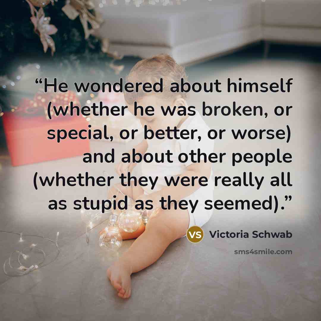 “He wondered about himself (whether he was broken, or special, or better, or worse) and about other people (whether they were really all as stupid as they seemed).” quote by Victoria Schwab