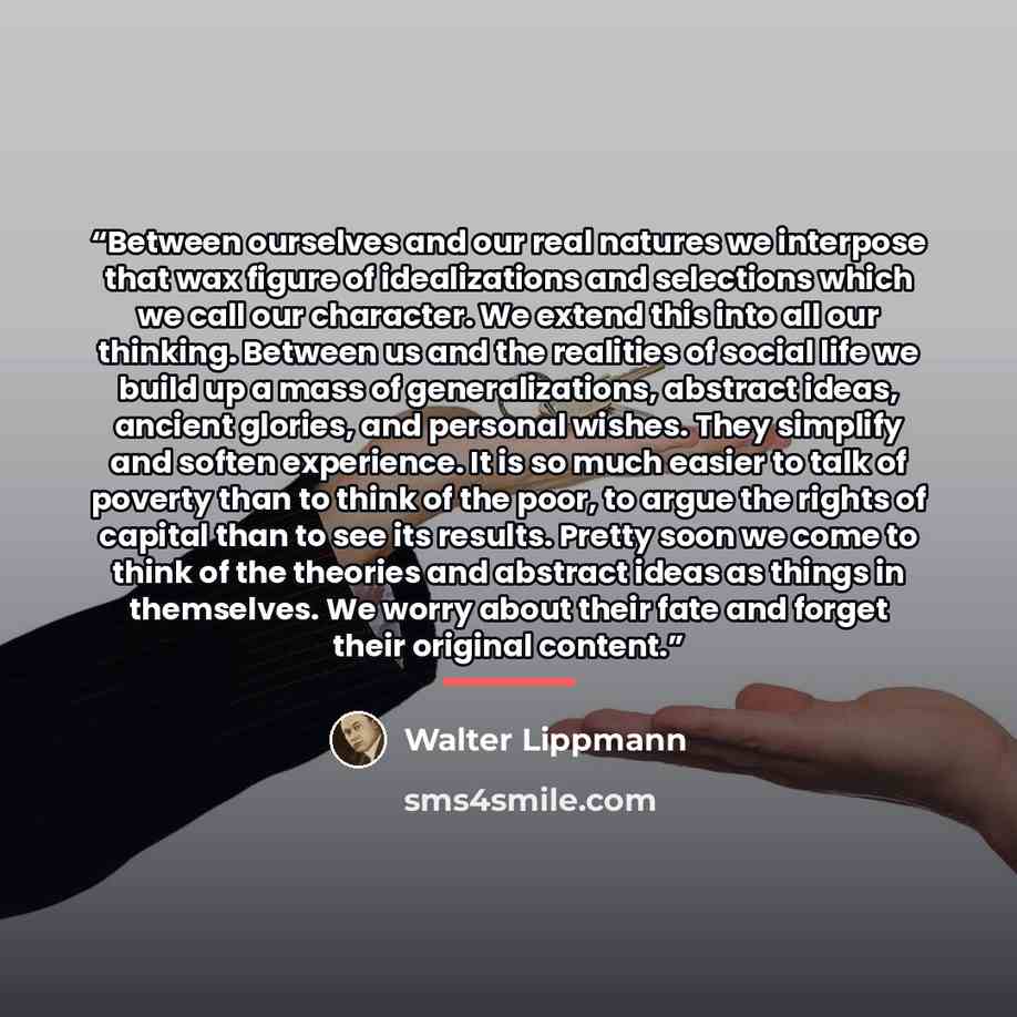 “Between ourselves and our real natures we interpose that wax figure of idealizations and selections which we call our character. We extend this into all our thinking. Between us and the realities of social life we build up a mass of generalizations, abstract ideas, ancient glories, and personal…” quote by Walter Lippmann
