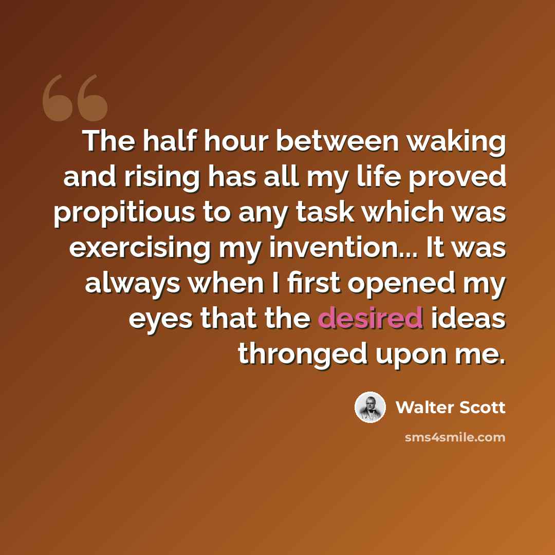 “The half hour between waking and rising has all my life proved propitious to any task which was exercising my invention... It was always when I first opened my eyes that the desired ideas thronged upon me.” quote by Walter Scott