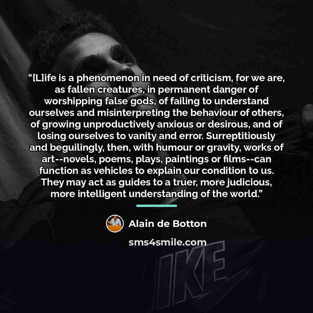 “[L]ife is a phenomenon in need of criticism, for we are, as fallen creatures, in permanent danger of worshipping false gods, of failing to understand ourselves and misinterpreting the behaviour of others, of growing unproductively anxious or desirous, and of losing ourselves to vanity and error…” quote by Alain de Botton
