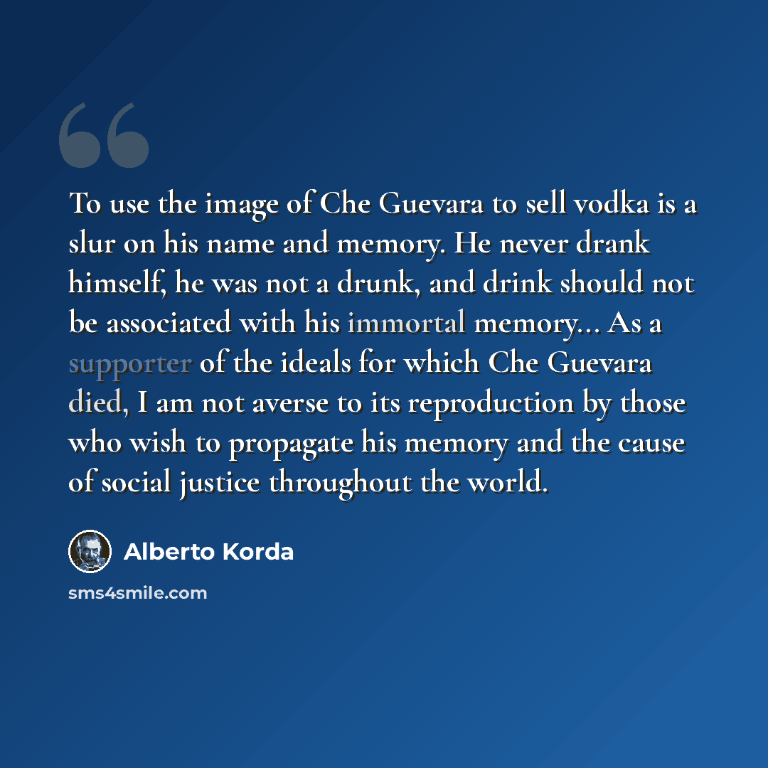 “To use the image of Che Guevara to sell vodka is a slur on his name and memory. He never drank himself, he was not a drunk, and drink should not be associated with his immortal memory... As a supporter of the ideals for which Che Guevara died, I am not averse to its reproduction by those who wish…” quote by Alberto Korda