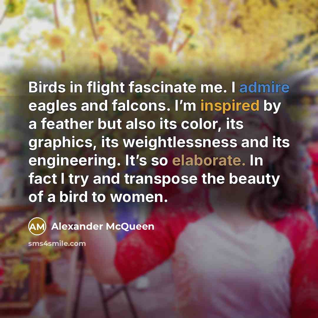 “Birds in flight fascinate me. I admire eagles and falcons. I’m inspired by a feather but also its color, its graphics, its weightlessness and its engineering. It’s so elaborate. In fact I try and transpose the beauty of a bird to women.” quote by Alexander McQueen