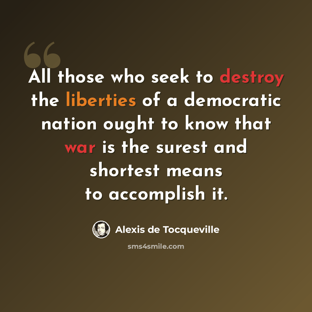 “All those who seek to destroy the liberties of a democratic nation ought to know that war is the surest and shortest means to accomplish it.” quote by Alexis de Tocqueville