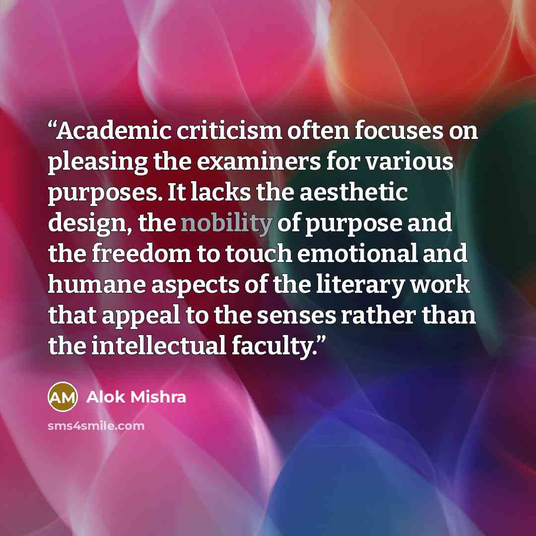 “Academic criticism often focuses on pleasing the examiners for various purposes. It lacks the aesthetic design, the nobility of purpose and the freedom to touch emotional and humane aspects of the literary work that appeal to the senses rather than the intellectual faculty.” quote by Alok Mishra