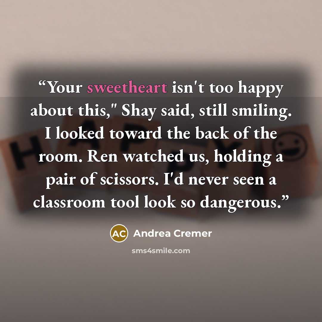 “Your sweetheart isn't too happy about this," Shay said, still smiling. I looked toward the back of the room. Ren watched us, holding a pair of scissors. I'd never seen a classroom tool look so dangerous.” quote by Andrea Cremer