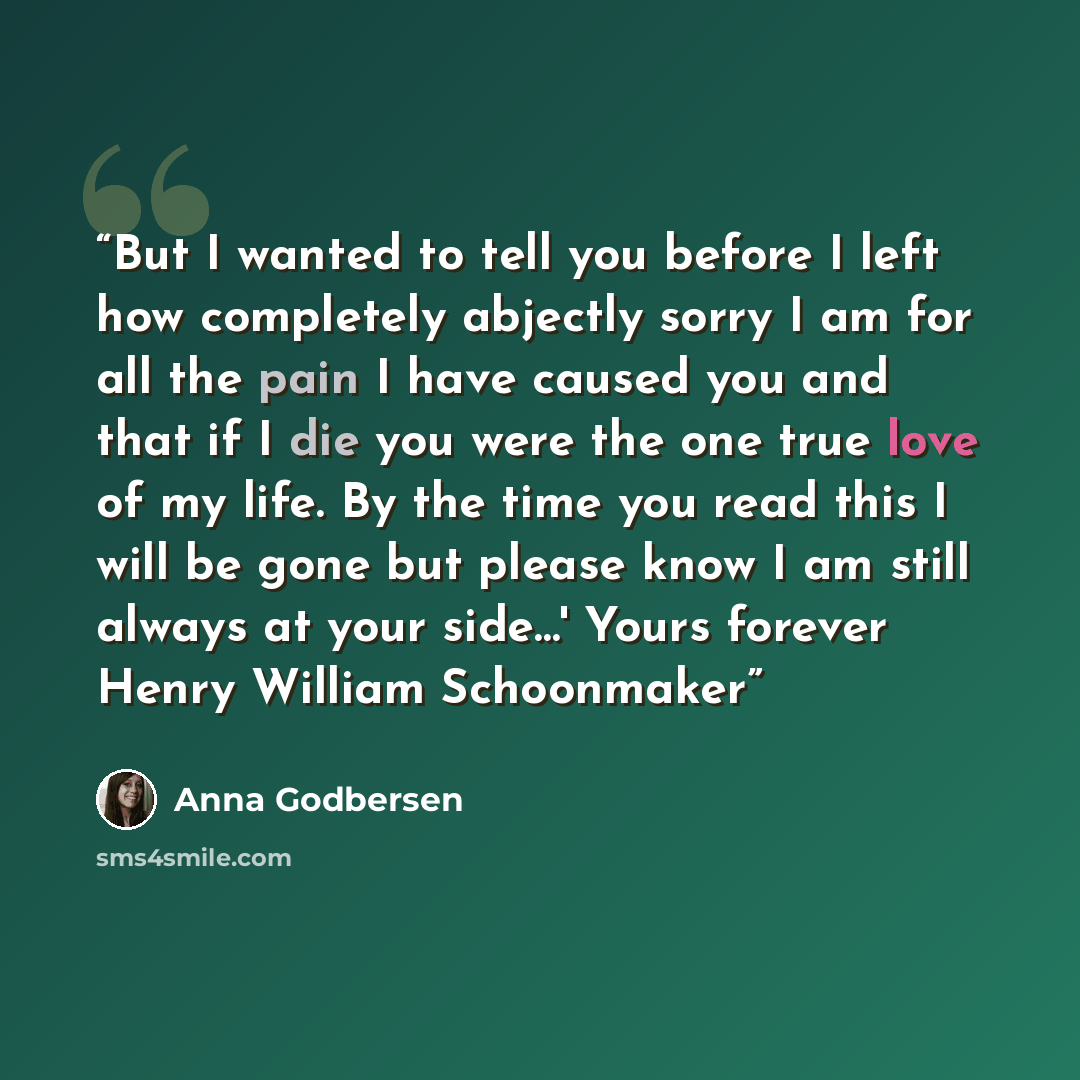 “But I wanted to tell you before I left how completely abjectly sorry I am for all the pain I have caused you and that if I die you were the one true love of my life. By the time you read this I will be gone but please know I am still always at your side…' Yours forever Henry William Schoonmaker” quote by Anna Godbersen