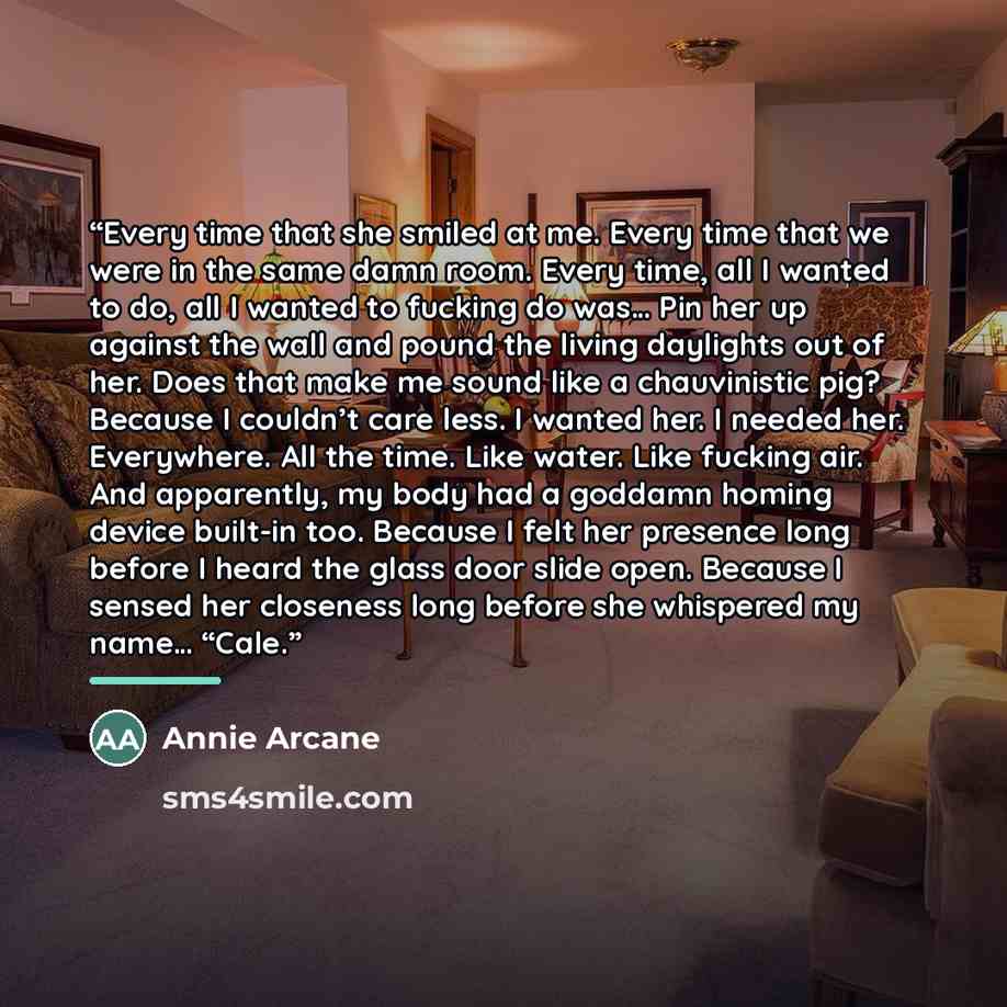 “Every time that she smiled at me. Every time that we were in the same damn room. Every time, all I wanted to do, all I wanted to fucking do was… Pin her up against the wall and pound the living daylights out of her. Does that make me sound like a chauvinistic pig? Because I couldn’t care less. I…” quote by Annie Arcane